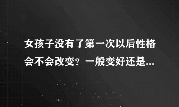 女孩子没有了第一次以后性格会不会改变？一般变好还是变得比较暴躁？？