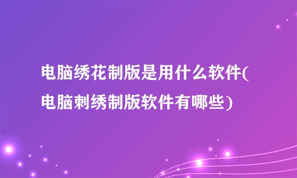 电脑绣花制版是用什么软件(电脑刺绣制版软件有哪些)