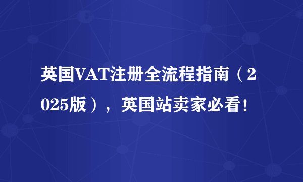 英国VAT注册全流程指南（2025版），英国站卖家必看！