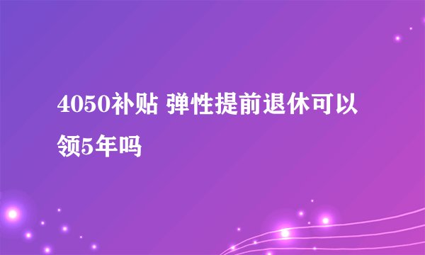 4050补贴 弹性提前退休可以领5年吗