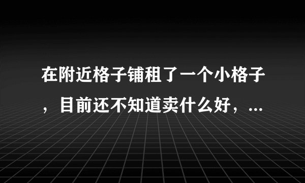 在附近格子铺租了一个小格子，目前还不知道卖什么好，帮帮忙给个意见。。。