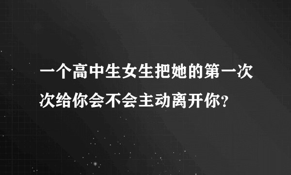 一个高中生女生把她的第一次次给你会不会主动离开你？