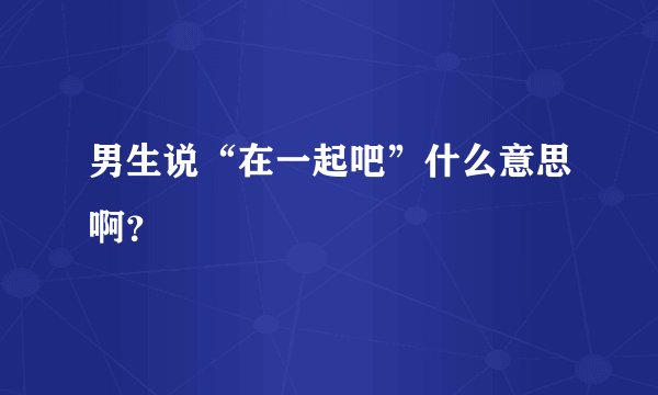 男生说“在一起吧”什么意思啊？