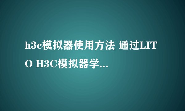 h3c模拟器使用方法 通过LITO H3C模拟器学会使用系统操作命令
