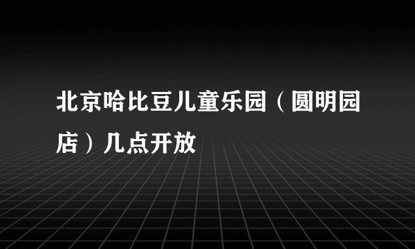 北京哈比豆儿童乐园（圆明园店）几点开放