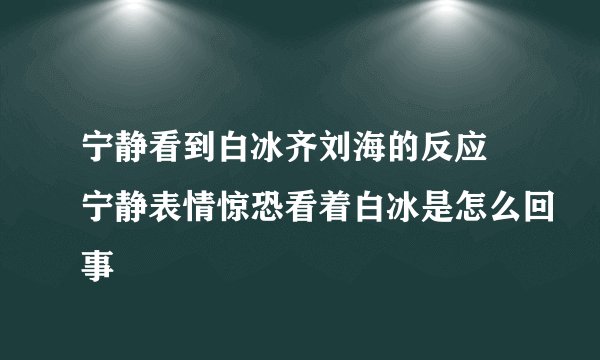 宁静看到白冰齐刘海的反应 宁静表情惊恐看着白冰是怎么回事