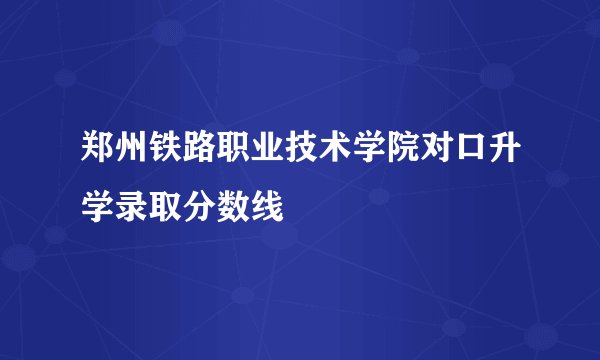 郑州铁路职业技术学院对口升学录取分数线