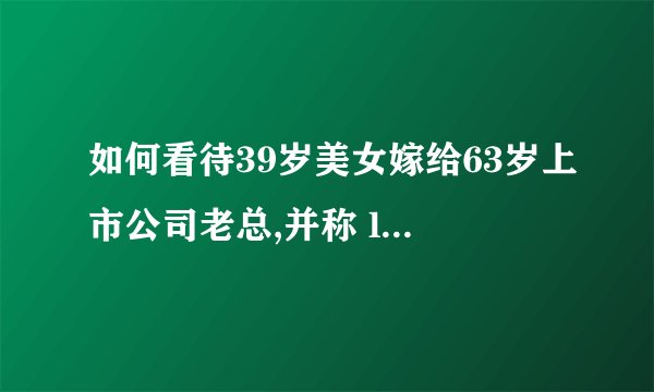 如何看待39岁美女嫁给63岁上市公司老总,并称 ldquo 嫁给爱情 rdquo ?