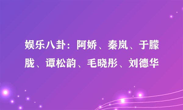 娱乐八卦：阿娇、秦岚、于朦胧、谭松韵、毛晓彤、刘德华