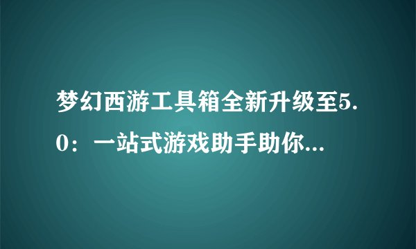 梦幻西游工具箱全新升级至5.0：一站式游戏助手助你轻松玩转梦幻西游世界！