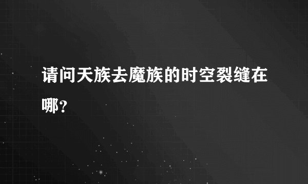 请问天族去魔族的时空裂缝在哪？