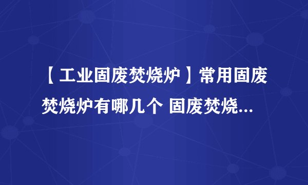 【工业固废焚烧炉】常用固废焚烧炉有哪几个 固废焚烧炉的工作原理