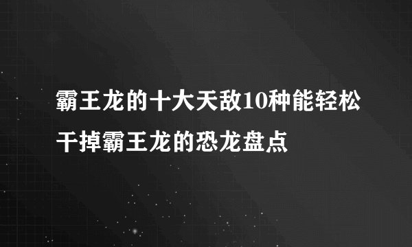 霸王龙的十大天敌10种能轻松干掉霸王龙的恐龙盘点