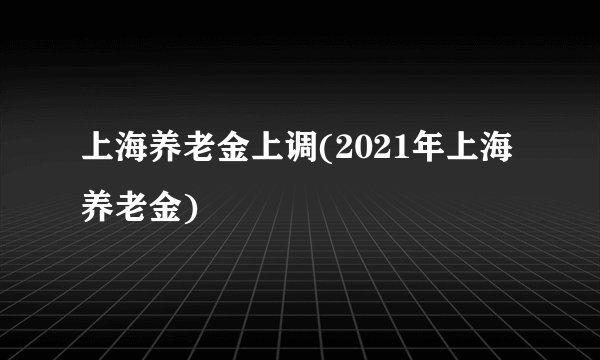 上海养老金上调(2021年上海养老金)