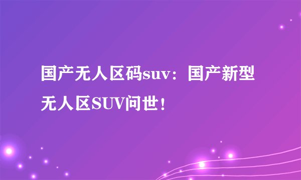 国产无人区码suv：国产新型无人区SUV问世！
