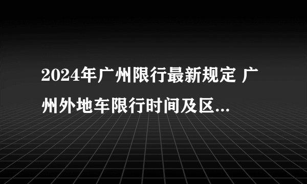 2024年广州限行最新规定 广州外地车限行时间及区域 广州电动车限行政策