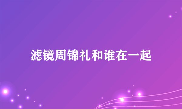 滤镜周锦礼和谁在一起