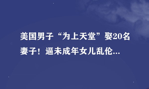 美国男子“为上天堂”娶20名妻子！逼未成年女儿乱伦结婚，最小妻子仅9岁，警方都震撼…
