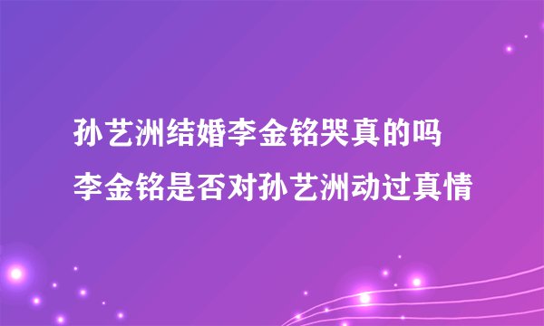 孙艺洲结婚李金铭哭真的吗 李金铭是否对孙艺洲动过真情