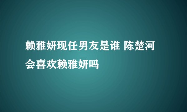 赖雅妍现任男友是谁 陈楚河会喜欢赖雅妍吗
