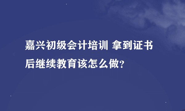 嘉兴初级会计培训 拿到证书后继续教育该怎么做?