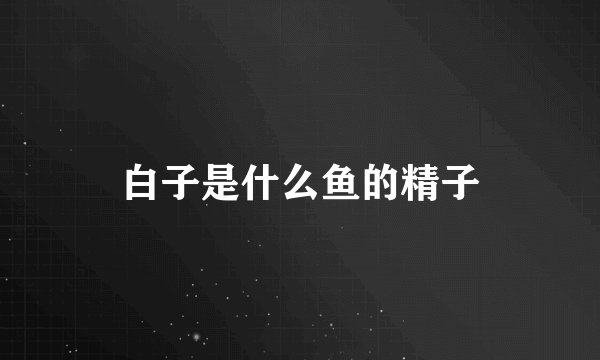 白子是什么鱼的精子