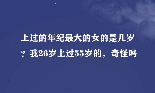上过的年纪最大的女的是几岁？我26岁上过55岁的，奇怪吗