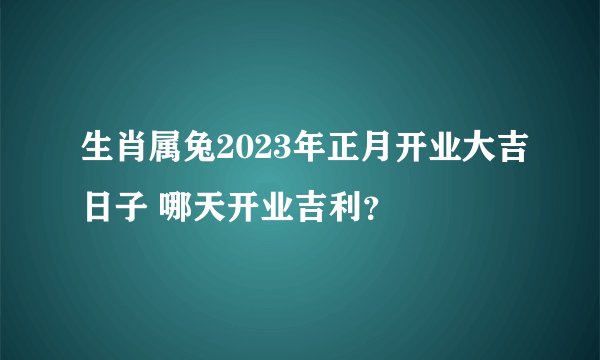 生肖属兔2023年正月开业大吉日子 哪天开业吉利？