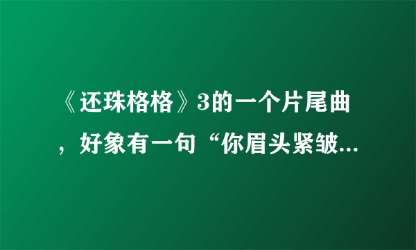 《还珠格格》3的一个片尾曲，好象有一句“你眉头紧皱...”什么的，请问叫什么名字
