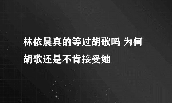 林依晨真的等过胡歌吗 为何胡歌还是不肯接受她