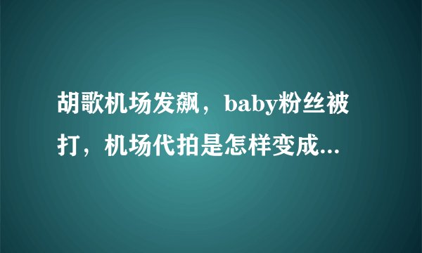 胡歌机场发飙，baby粉丝被打，机场代拍是怎样变成过街老鼠的？