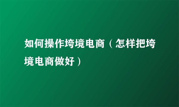 如何操作垮境电商（怎样把垮境电商做好）