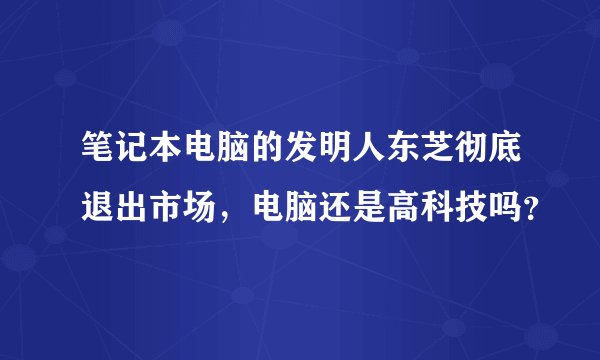 笔记本电脑的发明人东芝彻底退出市场，电脑还是高科技吗？