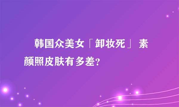 韩国众美女「卸妆死」 素颜照皮肤有多差？