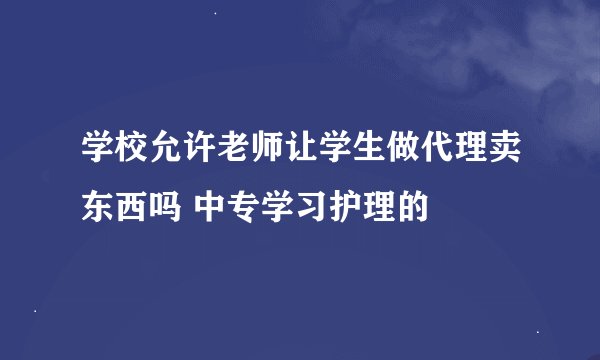 学校允许老师让学生做代理卖东西吗 中专学习护理的