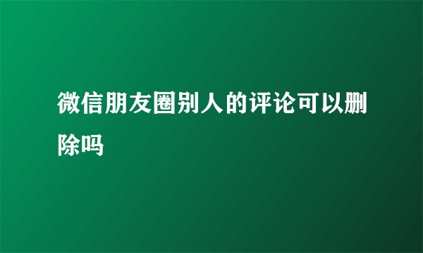 微信朋友圈别人的评论可以删除吗