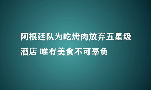 阿根廷队为吃烤肉放弃五星级酒店 唯有美食不可辜负