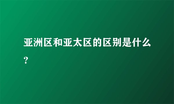亚洲区和亚太区的区别是什么？