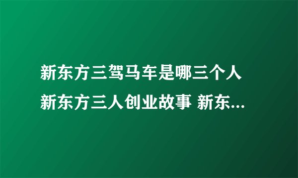 新东方三驾马车是哪三个人 新东方三人创业故事 新东方三驾马车的现状介绍