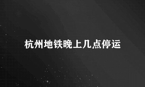 杭州地铁晚上几点停运