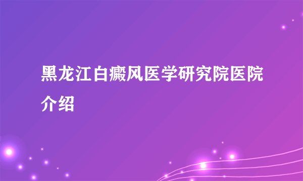 黑龙江白癜风医学研究院医院介绍
