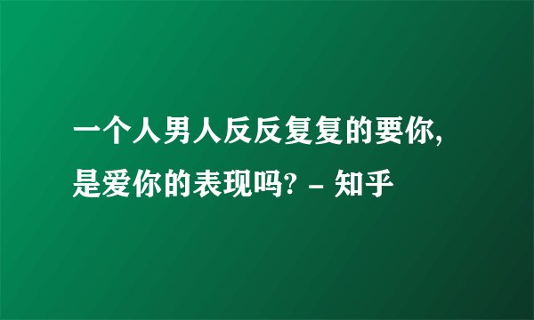 一个人男人反反复复的要你,是爱你的表现吗? - 知乎