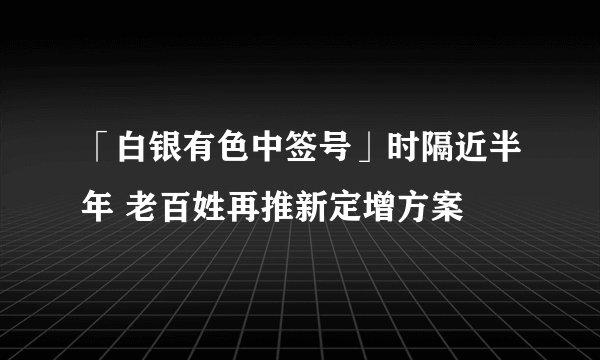「白银有色中签号」时隔近半年 老百姓再推新定增方案