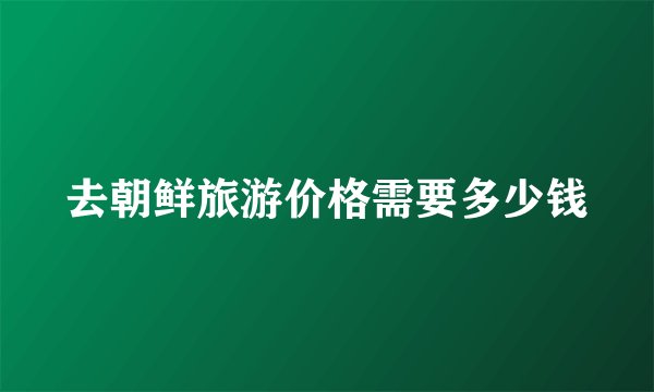 去朝鲜旅游价格需要多少钱