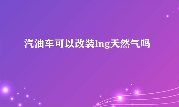 汽油车可以改装lng天然气吗