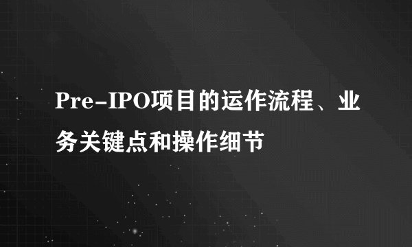 Pre-IPO项目的运作流程、业务关键点和操作细节