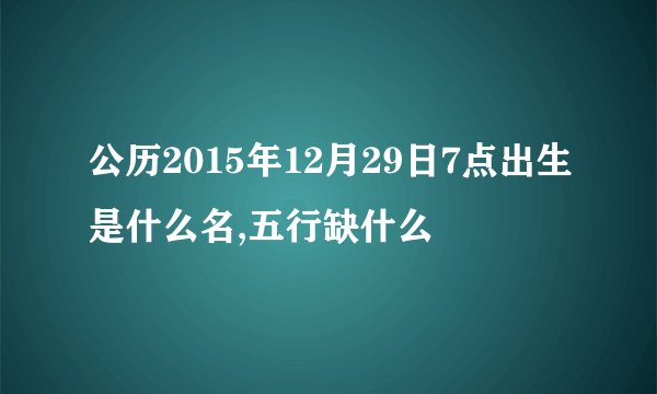 公历2015年12月29日7点出生是什么名,五行缺什么