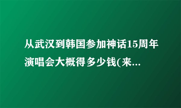 从武汉到韩国参加神话15周年演唱会大概得多少钱(来回飞机票费加演唱会门票费)???