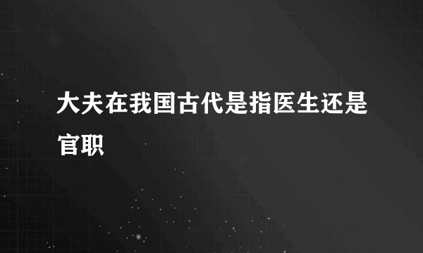 大夫在我国古代是指医生还是官职