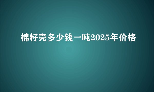 棉籽壳多少钱一吨2025年价格